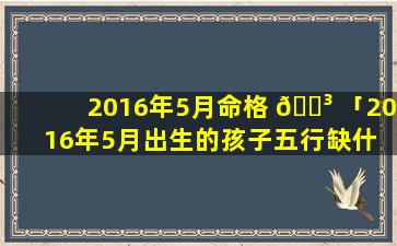 2016年5月命格 🐳 「2016年5月出生的孩子五行缺什 🌼 么」